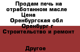 Продам печь на отработанном масле › Цена ­ 5 000 - Оренбургская обл., Оренбург г. Строительство и ремонт » Другое   